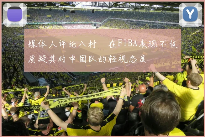 媒体人评论八村塁在FIBA表现不佳质疑其对中国队的轻视态度