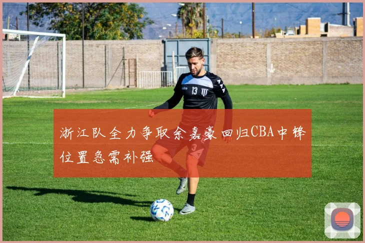 浙江队全力争取余嘉豪回归CBA中锋位置急需补强