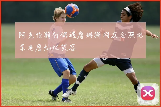 阿克伦骑行偶遇詹姆斯网友合照记录老詹灿烂笑容