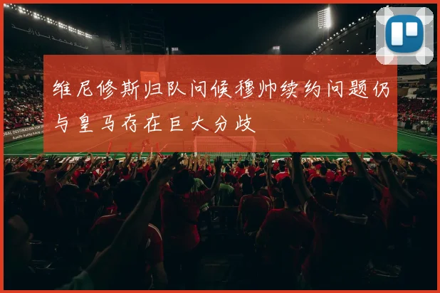 维尼修斯归队问候穆帅续约问题仍与皇马存在巨大分歧