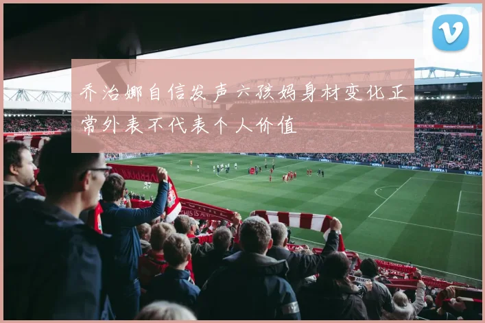 乔治娜自信发声六孩妈身材变化正常外表不代表个人价值