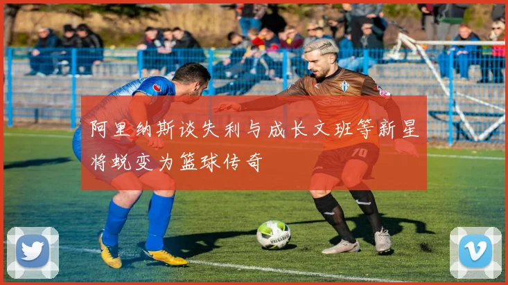 阿里纳斯谈失利与成长文班等新星将蜕变为篮球传奇