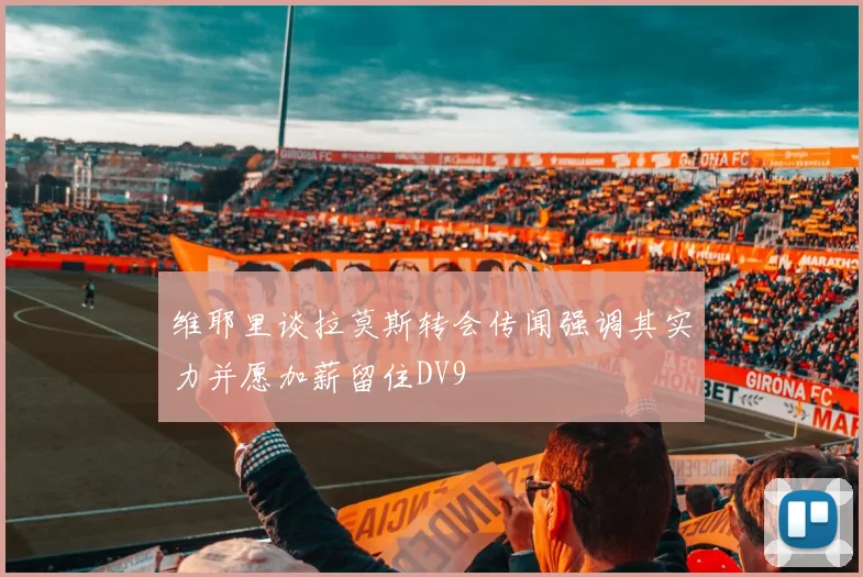 维耶里谈拉莫斯转会传闻强调其实力并愿加薪留住DV9