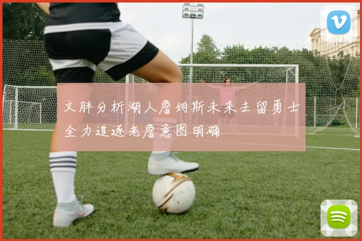 文胖分析湖人詹姆斯未来去留勇士全力追逐老詹意图明确