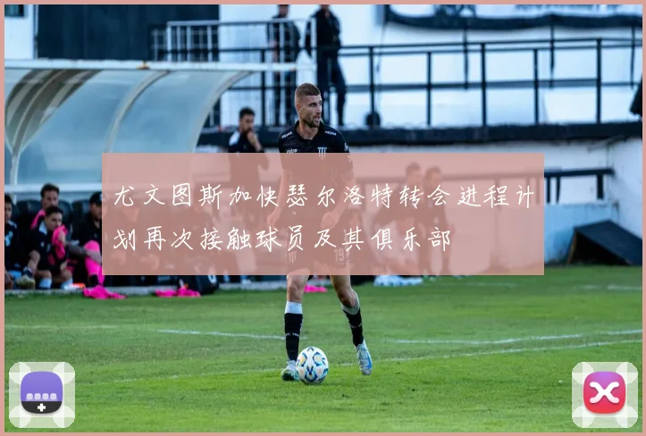 尤文图斯加快瑟尔洛特转会进程计划再次接触球员及其俱乐部