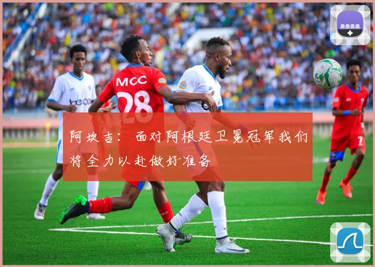 阿坎吉：面对阿根廷卫冕冠军我们将全力以赴做好准备