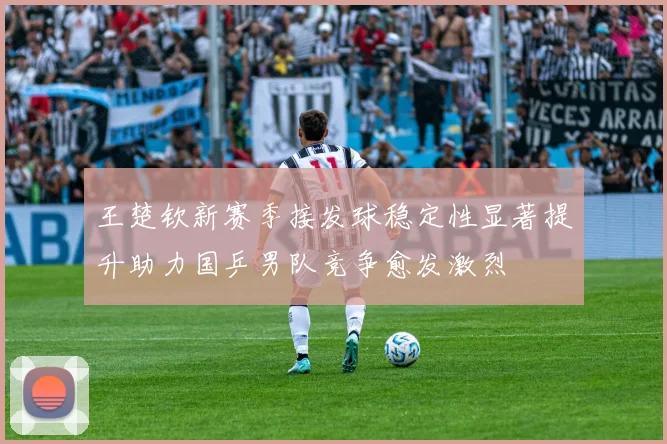 王楚钦新赛季接发球稳定性显著提升助力国乒男队竞争愈发激烈