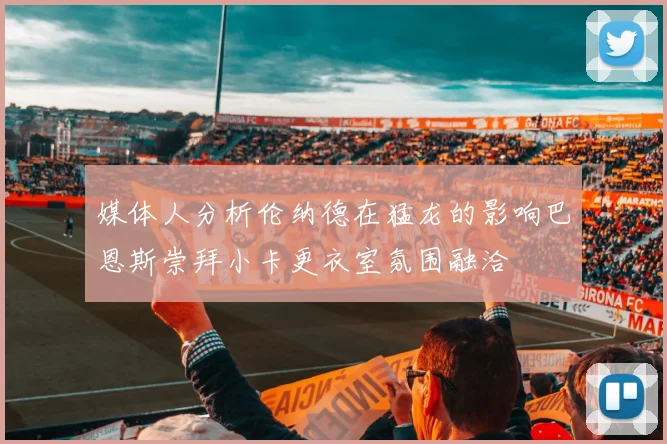 媒体人分析伦纳德在猛龙的影响巴恩斯崇拜小卡更衣室氛围融洽