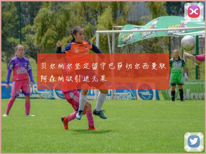 贝尔纳尔坚定留守巴萨切尔西曼联阿森纳欲引进无果