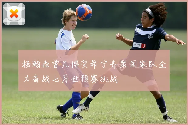 杨瀚森曾凡博贺希宁齐聚国家队全力备战七月世预赛挑战