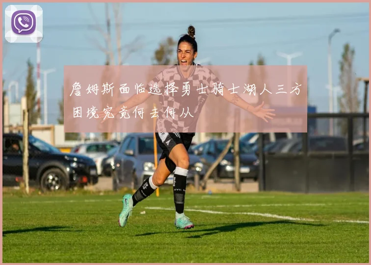 詹姆斯面临选择勇士骑士湖人三方困境究竟何去何从