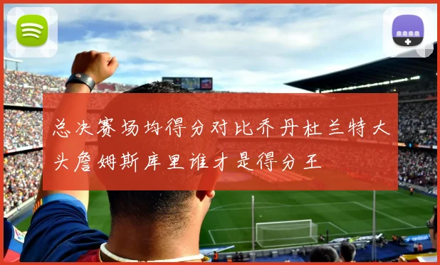 总决赛场均得分对比乔丹杜兰特大头詹姆斯库里谁才是得分王