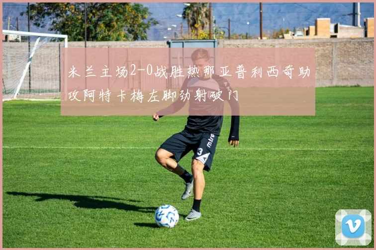 米兰主场2-0战胜热那亚普利西奇助攻阿特卡梅左脚劲射破门