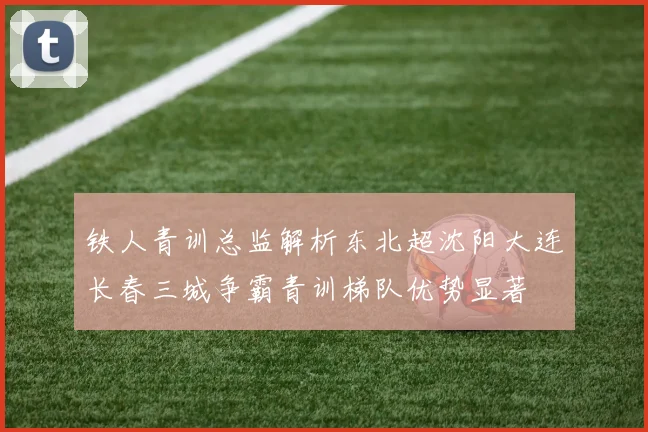 铁人青训总监解析东北超沈阳大连长春三城争霸青训梯队优势显著