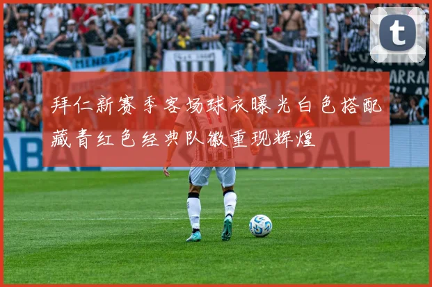 拜仁新赛季客场球衣曝光白色搭配藏青红色经典队徽重现辉煌