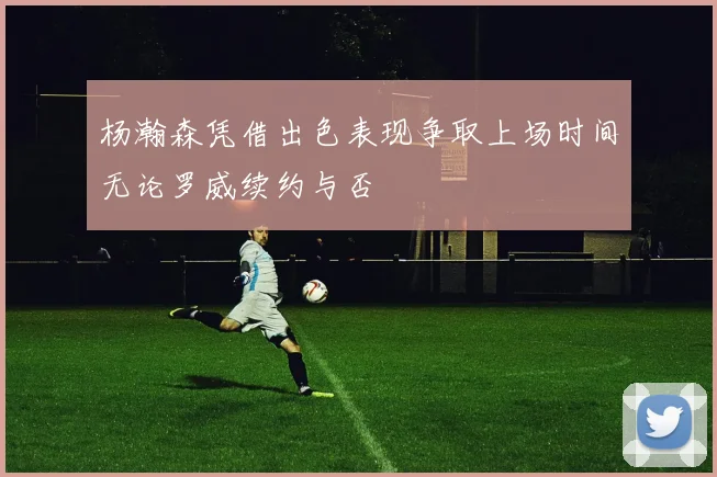 杨瀚森凭借出色表现争取上场时间无论罗威续约与否