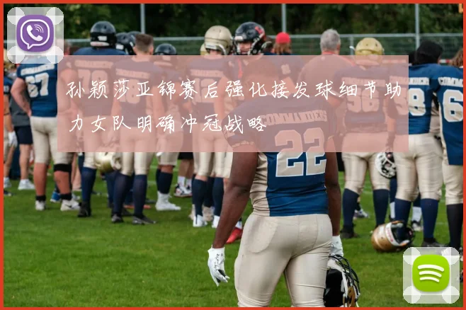孙颖莎亚锦赛后强化接发球细节助力女队明确冲冠战略