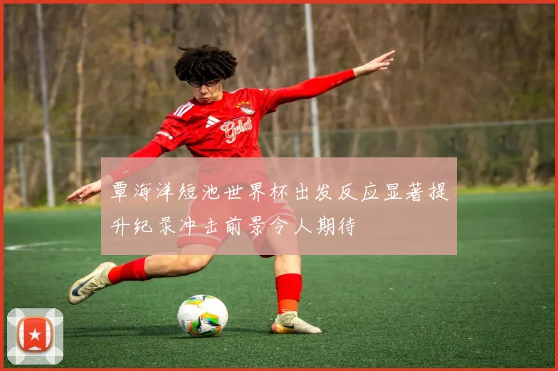 覃海洋短池世界杯出发反应显著提升纪录冲击前景令人期待