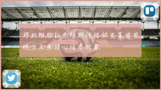 邓利维称拉杰琼斯性格似克莱将其视为未来核心培养对象