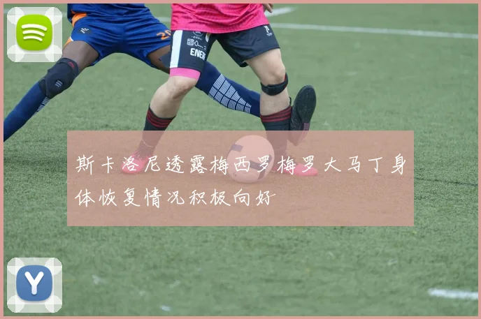 斯卡洛尼透露梅西罗梅罗大马丁身体恢复情况积极向好