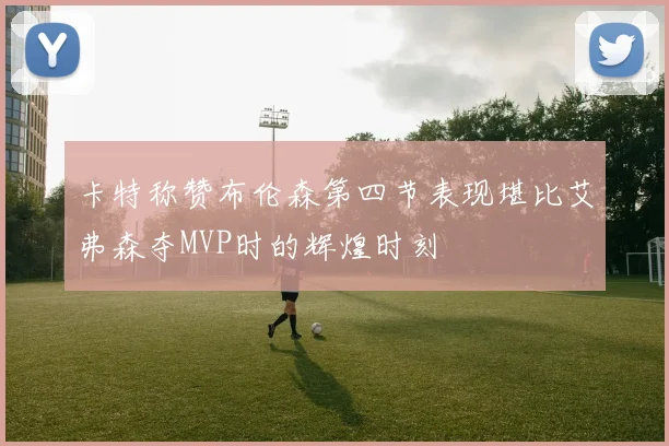 卡特称赞布伦森第四节表现堪比艾弗森夺MVP时的辉煌时刻