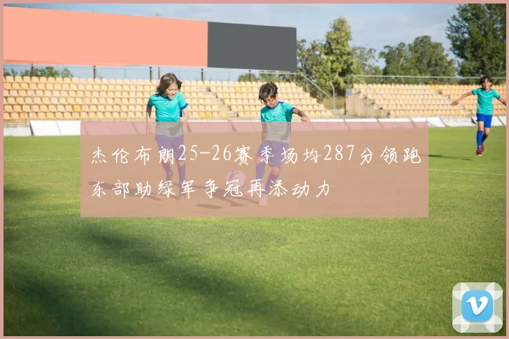 杰伦布朗25-26赛季场均287分领跑东部助绿军争冠再添动力